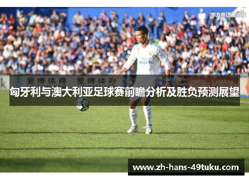 匈牙利与澳大利亚足球赛前瞻分析及胜负预测展望